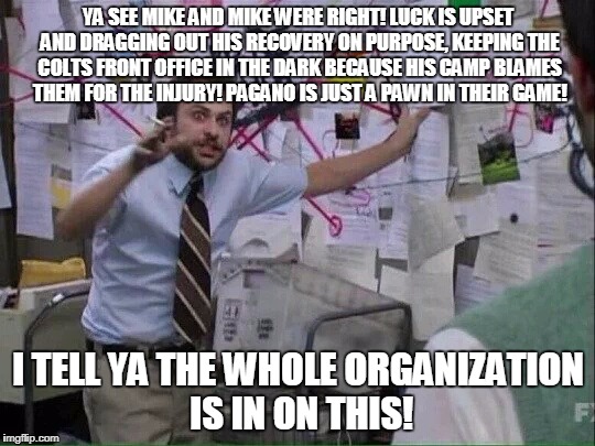 Pepe Silvia | YA SEE MIKE AND MIKE WERE RIGHT! LUCK IS UPSET AND DRAGGING OUT HIS RECOVERY ON PURPOSE, KEEPING THE COLTS FRONT OFFICE IN THE DARK BECAUSE HIS CAMP BLAMES THEM FOR THE INJURY! PAGANO IS JUST A PAWN IN THEIR GAME! I TELL YA THE WHOLE ORGANIZATION IS IN ON THIS! | image tagged in pepe silvia | made w/ Imgflip meme maker