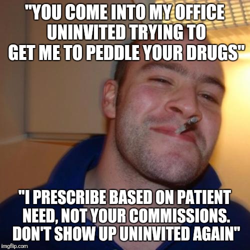 Good Guy Greg Meme | "YOU COME INTO MY OFFICE UNINVITED TRYING TO GET ME TO PEDDLE YOUR DRUGS"; "I PRESCRIBE BASED ON PATIENT NEED, NOT YOUR COMMISSIONS. DON'T SHOW UP UNINVITED AGAIN" | image tagged in memes,good guy greg | made w/ Imgflip meme maker