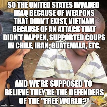 Third World Skeptical Kid Meme | SO THE UNITED STATES INVADED IRAQ BECAUSE OF WEAPONS THAT DIDN'T EXIST, VIETNAM BECAUSE OF AN ATTACK THAT DIDN'T HAPPEN, SUPPORTED COUPS IN CHILE, IRAN, GUATEMALA, ETC. AND WE'RE SUPPOSED TO BELIEVE THEY'RE THE DEFENDERS OF THE "FREE WORLD?" | image tagged in memes,third world skeptical kid | made w/ Imgflip meme maker