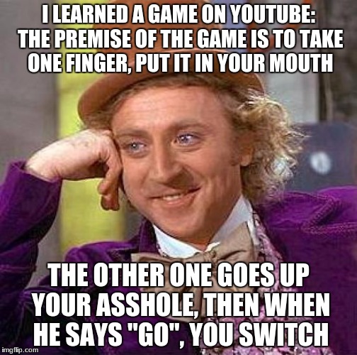 i LOVED that video  | I LEARNED A GAME ON YOUTUBE: THE PREMISE OF THE GAME IS TO TAKE ONE FINGER, PUT IT IN YOUR MOUTH; THE OTHER ONE GOES UP YOUR ASSHOLE, THEN WHEN HE SAYS "GO", YOU SWITCH | image tagged in memes,creepy condescending wonka | made w/ Imgflip meme maker