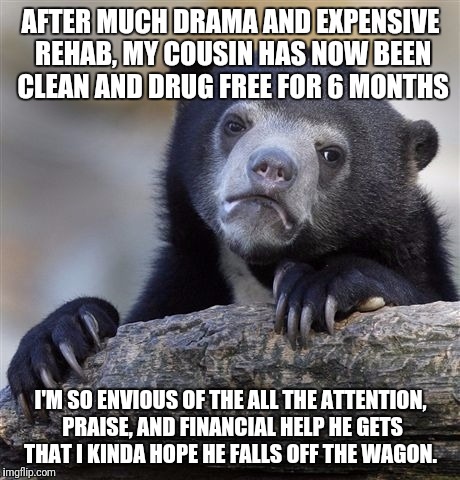 Confession Bear Meme | AFTER MUCH DRAMA AND EXPENSIVE REHAB, MY COUSIN HAS NOW BEEN CLEAN AND DRUG FREE FOR 6 MONTHS; I'M SO ENVIOUS OF THE ALL THE ATTENTION, PRAISE, AND FINANCIAL HELP HE GETS THAT I KINDA HOPE HE FALLS OFF THE WAGON. | image tagged in memes,confession bear | made w/ Imgflip meme maker