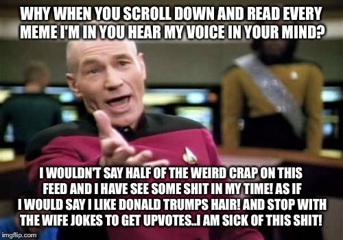 Picard Wtf Meme | WHY WHEN YOU SCROLL DOWN AND READ EVERY MEME I'M IN YOU HEAR MY VOICE IN YOUR MIND? I WOULDN'T SAY HALF OF THE WEIRD CRAP ON THIS FEED AND I HAVE SEE SOME SHIT IN MY TIME! AS IF I WOULD SAY I LIKE DONALD TRUMPS HAIR! AND STOP WITH THE WIFE JOKES TO GET UPVOTES..I AM SICK OF THIS SHIT! | image tagged in memes,picard wtf,meme,latest | made w/ Imgflip meme maker