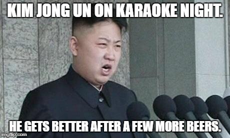 Angry Kim Jong-un | KIM JONG UN ON KARAOKE NIGHT. HE GETS BETTER AFTER A FEW MORE BEERS. | image tagged in angry kim jong-un | made w/ Imgflip meme maker