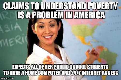Unhelpful High School Teacher | CLAIMS TO UNDERSTAND POVERTY IS A PROBLEM IN AMERICA; EXPECTS ALL OF HER PUBLIC SCHOOL STUDENTS TO HAVE A HOME COMPUTER AND 24/7 INTERNET ACCESS | image tagged in memes,unhelpful high school teacher | made w/ Imgflip meme maker
