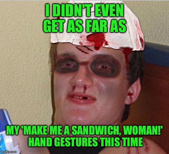 I DIDN'T EVEN GET AS FAR AS MY 'MAKE ME A SANDWICH, WOMAN!' HAND GESTURES THIS TIME | made w/ Imgflip meme maker