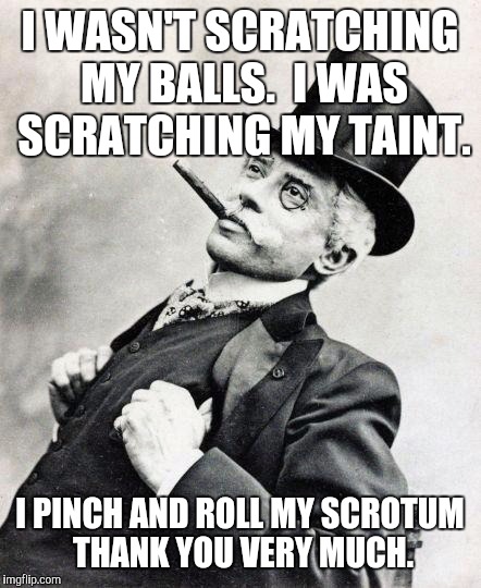 The Ol' Pinch and Roll | I WASN'T SCRATCHING MY BALLS.  I WAS SCRATCHING MY TAINT. I PINCH AND ROLL MY SCROTUM THANK YOU VERY MUCH. | image tagged in smug gentleman,funny memes | made w/ Imgflip meme maker