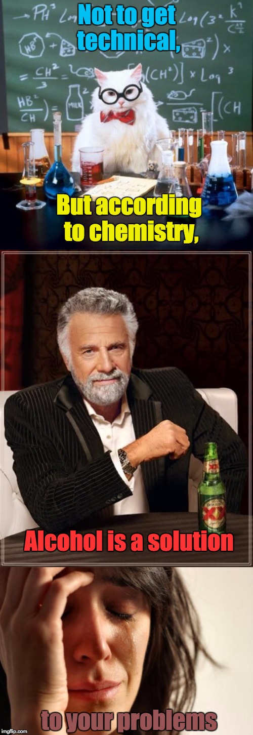 Figured I'd just put that out there... | Not to get technical, But according to chemistry, Alcohol is a solution; to your problems | image tagged in memes,chemistry cat,the most interesting man in the world,first world problems,alcohol | made w/ Imgflip meme maker