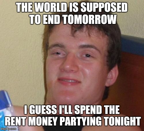 10 Guy Meme | THE WORLD IS SUPPOSED TO END TOMORROW; I GUESS I'LL SPEND THE RENT MONEY PARTYING TONIGHT | image tagged in memes,10 guy | made w/ Imgflip meme maker