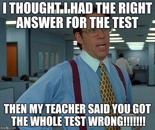 That Would Be Great Meme | I THOUGHT I HAD THE RIGHT ANSWER FOR THE TEST; THEN MY TEACHER SAID YOU GOT THE WHOLE TEST WRONG!!!!!!! | image tagged in memes,that would be great | made w/ Imgflip meme maker