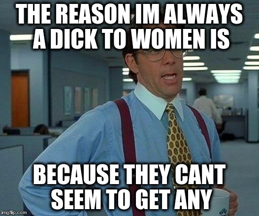 That Would Be Great | THE REASON IM ALWAYS A DICK TO WOMEN IS; BECAUSE THEY CANT SEEM TO GET ANY | image tagged in memes,that would be great | made w/ Imgflip meme maker