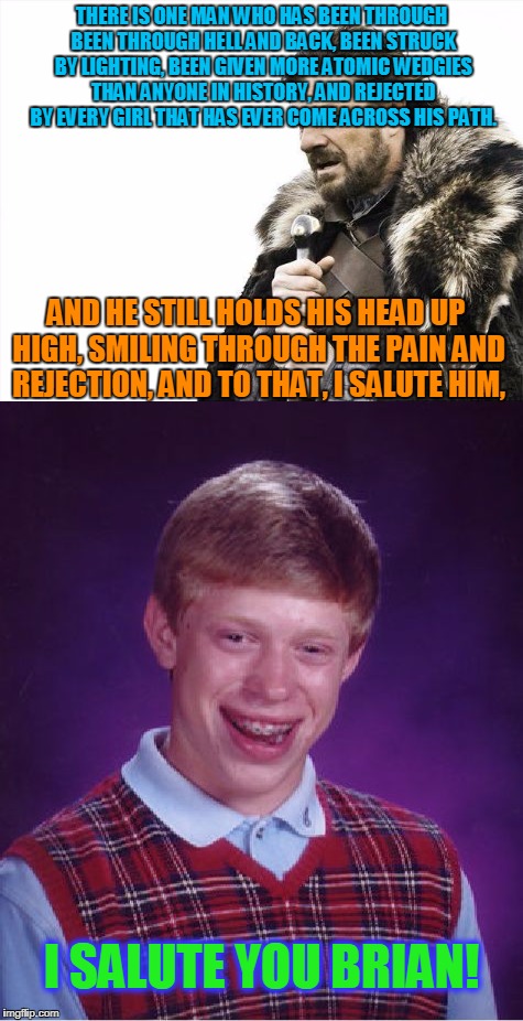 You gotta admit, with the sh*t he's been through, it's impressive that he's still alive! | THERE IS ONE MAN WHO HAS BEEN THROUGH BEEN THROUGH HELL AND BACK, BEEN STRUCK BY LIGHTING, BEEN GIVEN MORE ATOMIC WEDGIES THAN ANYONE IN HISTORY, AND REJECTED BY EVERY GIRL THAT HAS EVER COME ACROSS HIS PATH. AND HE STILL HOLDS HIS HEAD UP HIGH, SMILING THROUGH THE PAIN AND REJECTION, AND TO THAT, I SALUTE HIM, I SALUTE YOU BRIAN! | image tagged in bad luck brian,salute,memes,funny | made w/ Imgflip meme maker