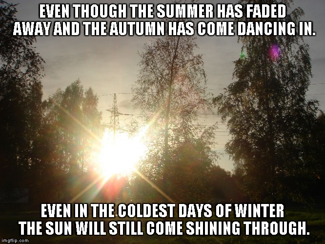 Even in the Winter | EVEN THOUGH THE SUMMER HAS FADED AWAY AND THE AUTUMN HAS COME DANCING IN. EVEN IN THE COLDEST DAYS OF WINTER THE SUN WILL STILL COME SHINING THROUGH. | image tagged in summer,winter,autumn,thesun | made w/ Imgflip meme maker