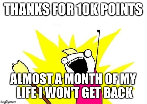 X All The Y Meme | THANKS FOR 10K POINTS; ALMOST A MONTH OF MY LIFE I WON'T GET BACK | image tagged in memes,x all the y | made w/ Imgflip meme maker