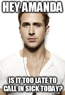 Ryan Gosling Meme | HEY AMANDA; IS IT TOO LATE TO CALL IN SICK TODAY? | image tagged in memes,ryan gosling | made w/ Imgflip meme maker