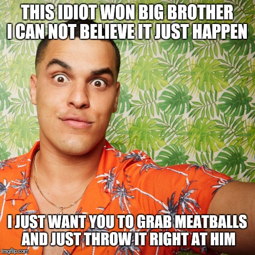 Josh Big Brother 19 | THIS IDIOT WON BIG BROTHER I CAN NOT BELIEVE IT JUST HAPPEN; I JUST WANT YOU TO GRAB MEATBALLS AND JUST THROW IT RIGHT AT HIM | image tagged in josh big brother 19 | made w/ Imgflip meme maker