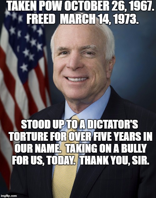 John McCain | TAKEN POW OCTOBER 26, 1967.  FREED  MARCH 14, 1973. STOOD UP TO A DICTATOR'S TORTURE FOR OVER FIVE YEARS IN OUR NAME.  TAKING ON A BULLY FOR US, TODAY.  THANK YOU, SIR. | image tagged in john mccain | made w/ Imgflip meme maker