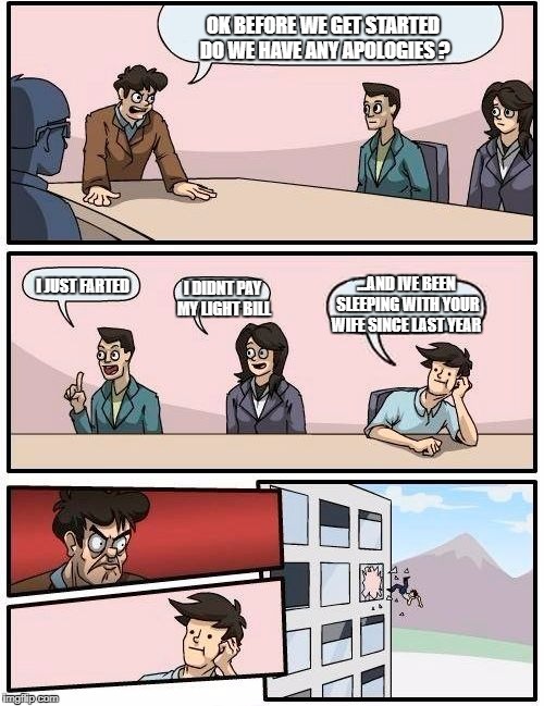 Boardroom Meeting Suggestion Meme | OK BEFORE WE GET STARTED DO WE HAVE ANY APOLOGIES ? I JUST FARTED; ...AND IVE BEEN SLEEPING WITH YOUR WIFE SINCE LAST YEAR; I DIDNT PAY MY LIGHT BILL | image tagged in memes,boardroom meeting suggestion,funny,omg,lol so funny | made w/ Imgflip meme maker