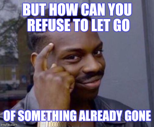 BUT HOW CAN YOU REFUSE TO LET GO OF SOMETHING ALREADY GONE | made w/ Imgflip meme maker