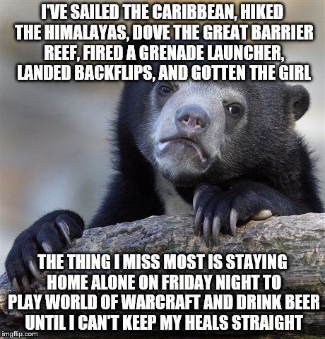 Confession Bear Meme | I'VE SAILED THE CARIBBEAN, HIKED THE HIMALAYAS, DOVE THE GREAT BARRIER REEF, FIRED A GRENADE LAUNCHER, LANDED BACKFLIPS, AND GOTTEN THE GIRL; THE THING I MISS MOST IS STAYING HOME ALONE ON FRIDAY NIGHT TO PLAY WORLD OF WARCRAFT AND DRINK BEER UNTIL I CAN'T KEEP MY HEALS STRAIGHT | image tagged in memes,confession bear | made w/ Imgflip meme maker