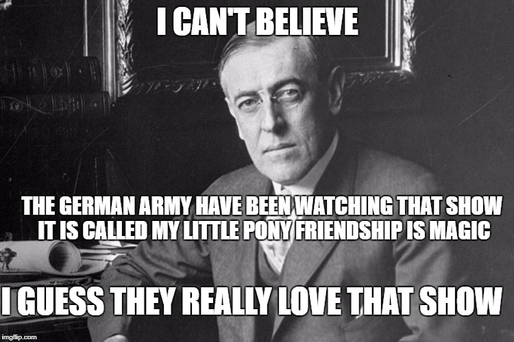 Woodrow Wilson |  I CAN'T BELIEVE; THE GERMAN ARMY HAVE BEEN WATCHING THAT SHOW IT IS CALLED MY LITTLE PONY FRIENDSHIP IS MAGIC; I GUESS THEY REALLY LOVE THAT SHOW | image tagged in woodrow wilson | made w/ Imgflip meme maker