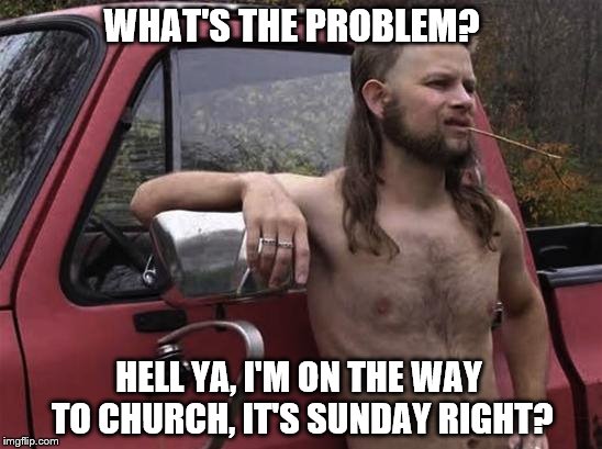 almost politically correct redneck red neck | WHAT'S THE PROBLEM? HELL YA, I'M ON THE WAY TO CHURCH, IT'S SUNDAY RIGHT? | image tagged in almost politically correct redneck red neck | made w/ Imgflip meme maker