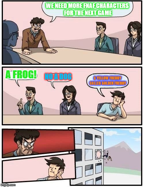 Boardroom Meeting Suggestion | WE NEED MORE FNAF CHARACTERS FOR THE NEXT GAME; A FROG! NO A DOG; A YELLOW FREDDY CALLED GOLDEN FREDDY | image tagged in memes,boardroom meeting suggestion | made w/ Imgflip meme maker