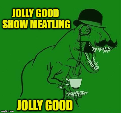 Tea-Rex | JOLLY GOOD SHOW MEATLING JOLLY GOOD | image tagged in tea-rex | made w/ Imgflip meme maker