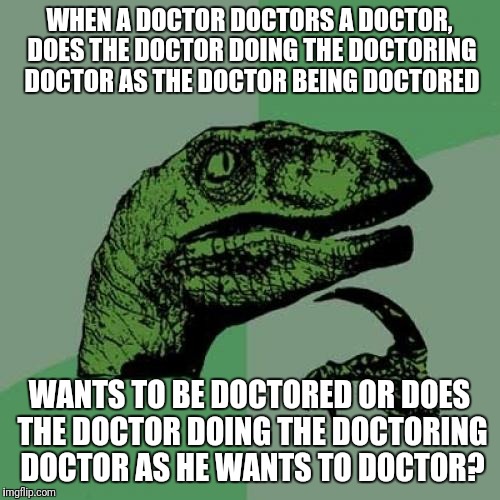 Philosoraptor | WHEN A DOCTOR DOCTORS A DOCTOR, DOES THE DOCTOR DOING THE DOCTORING DOCTOR AS THE DOCTOR BEING DOCTORED; WANTS TO BE DOCTORED OR DOES THE DOCTOR DOING THE DOCTORING DOCTOR AS HE WANTS TO DOCTOR? | image tagged in memes,philosoraptor | made w/ Imgflip meme maker