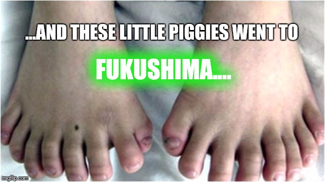 Inbred Toes | ...AND THESE LITTLE PIGGIES WENT TO; FUKUSHIMA.... | image tagged in inbred toes | made w/ Imgflip meme maker
