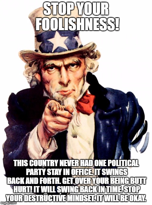 Uncle Sam Meme | STOP YOUR FOOLISHNESS! THIS COUNTRY NEVER HAD ONE POLITICAL PARTY STAY IN OFFICE. IT SWINGS BACK AND FORTH. GET OVER YOUR BEING BUTT HURT! IT WILL SWING BACK IN TIME. STOP YOUR DESTRUCTIVE MINDSET. IT WILL BE OKAY. | image tagged in memes,uncle sam | made w/ Imgflip meme maker