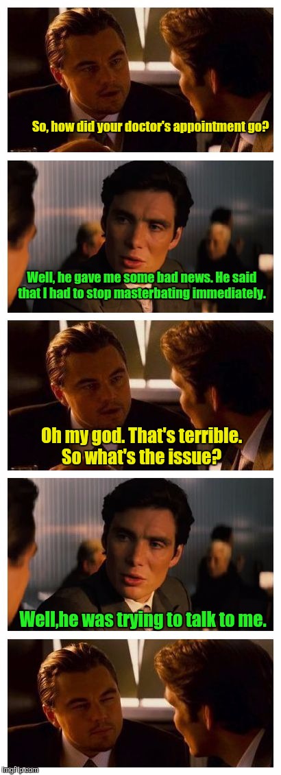 Leonardo Inception (Extended) | So, how did your doctor's appointment go? Well, he gave me some bad news. He said that I had to stop masterbating immediately. Oh my god. That's terrible. So what's the issue? Well,he was trying to talk to me. | image tagged in leonardo inception extended | made w/ Imgflip meme maker