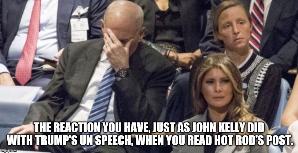 THE REACTION YOU HAVE, JUST AS JOHN KELLY DID WITH TRUMP'S UN SPEECH, WHEN YOU READ HOT ROD'S POST. | made w/ Imgflip meme maker