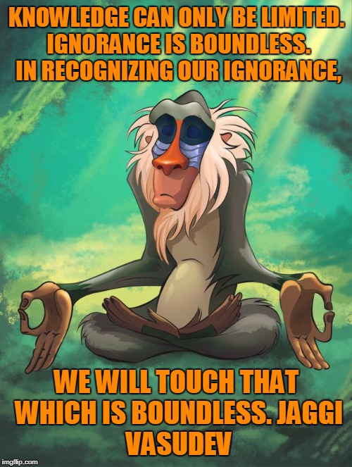 Rafiki wisdom | KNOWLEDGE CAN ONLY BE LIMITED. IGNORANCE IS BOUNDLESS. IN RECOGNIZING OUR IGNORANCE, WE WILL TOUCH THAT WHICH IS BOUNDLESS.
JAGGI VASUDEV | image tagged in rafiki wisdom | made w/ Imgflip meme maker