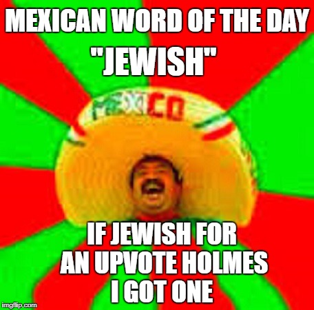 mexican word of the day | MEXICAN WORD OF THE DAY "JEWISH" IF JEWISH FOR AN UPVOTE HOLMES I GOT ONE | image tagged in mexican word of the day | made w/ Imgflip meme maker