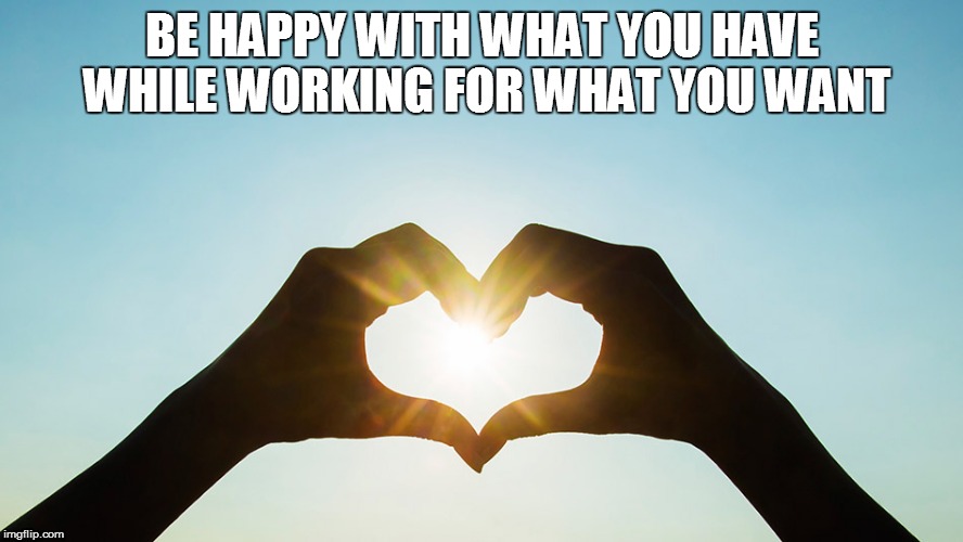 BE HAPPY WITH WHAT YOU HAVE WHILE WORKING FOR WHAT YOU WANT | image tagged in heart made from hands | made w/ Imgflip meme maker