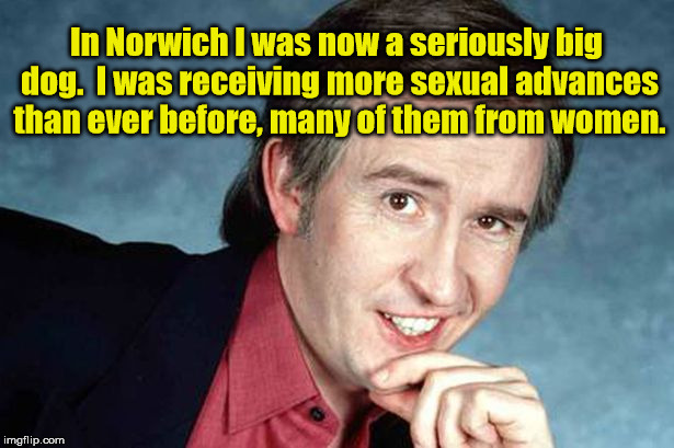 Alan Partridge | In Norwich I was now a seriously big dog.  I was receiving more sexual advances than ever before, many of them from women. | image tagged in alan partridge,norwich,sex | made w/ Imgflip meme maker