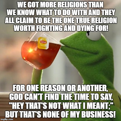 But That's None Of My Business Meme | WE GOT MORE RELIGIONS THAN WE KNOW WHAT TO DO WITH AND THEY ALL CLAIM TO BE THE ONE TRUE RELIGION WORTH FIGHTING AND DYING FOR! FOR ONE REASON OR ANOTHER, GOD CAN'T FIND THE TIME TO SAY, "HEY THAT'S NOT WHAT I MEANT;" BUT THAT'S NONE OF MY BUSINESS! | image tagged in memes,but thats none of my business,kermit the frog | made w/ Imgflip meme maker