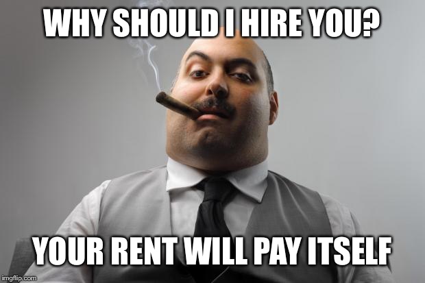 Every time I go job hunting... | WHY SHOULD I HIRE YOU? YOUR RENT WILL PAY ITSELF | image tagged in memes,scumbag boss,funny,sad but true,but seriously folks,the rent is too damn high | made w/ Imgflip meme maker