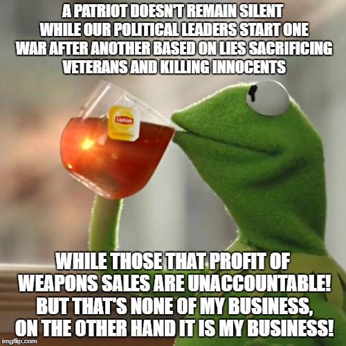 But That's None Of My Business Meme | A PATRIOT DOESN'T REMAIN SILENT WHILE OUR POLITICAL LEADERS START ONE WAR AFTER ANOTHER BASED ON LIES SACRIFICING VETERANS AND KILLING INNOCENTS; WHILE THOSE THAT PROFIT OF WEAPONS SALES ARE UNACCOUNTABLE! BUT THAT'S NONE OF MY BUSINESS, ON THE OTHER HAND IT IS MY BUSINESS! | image tagged in memes,but thats none of my business,kermit the frog | made w/ Imgflip meme maker