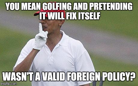 YOU MEAN GOLFING AND PRETENDING IT WILL FIX ITSELF WASN'T A VALID FOREIGN POLICY? | made w/ Imgflip meme maker