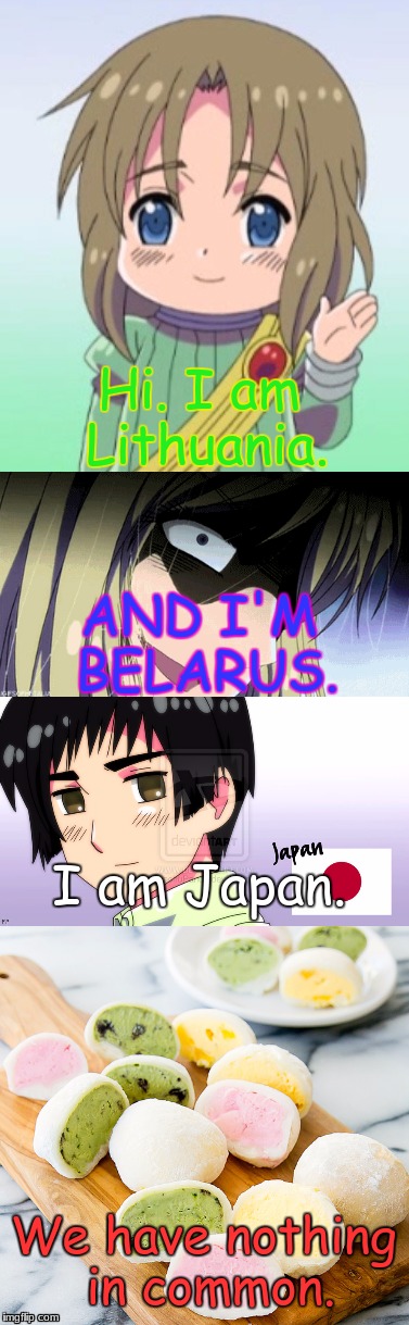 I ran out of ideas, but I made this crappy meme. | Hi. I am Lithuania. AND I'M BELARUS. I am Japan. We have nothing in common. | image tagged in japan,lithuania,belarus,mochi,hetalia,memes | made w/ Imgflip meme maker