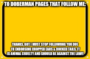 Blank Yellow Sign Meme | TO DOBERMAN PAGES THAT FOLLOW ME:; THANKS, BUT I MUST STOP FOLLOWONG YOU DUE TO ENDORSING CROPPED EARS & DOCKED TAILS. IT IS ANIMAL CRUELTY AND SHOULD BE AGAINST THE LAW!! | image tagged in memes,blank yellow sign | made w/ Imgflip meme maker