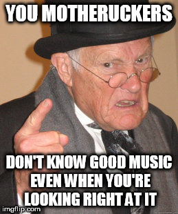 Back In My Day | YOU MOTHERUCKERS; DON'T KNOW GOOD MUSIC EVEN WHEN YOU'RE LOOKING RIGHT AT IT | image tagged in memes,back in my day,music,good music | made w/ Imgflip meme maker