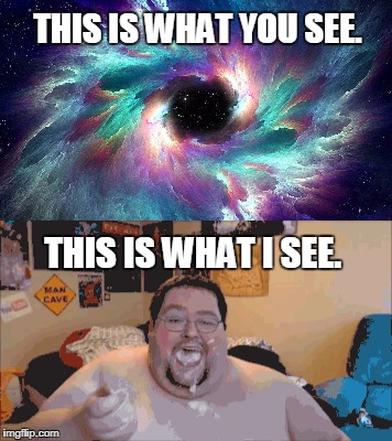 SPACE/FAT GUY | THIS IS WHAT YOU SEE. THIS IS WHAT I SEE. | image tagged in space,fat guy,not so different | made w/ Imgflip meme maker
