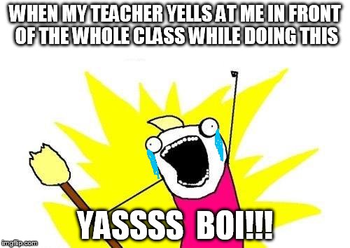 X All The Y | WHEN MY TEACHER YELLS AT ME IN FRONT OF THE WHOLE CLASS WHILE DOING THIS; YASSSS  BOI!!! | image tagged in memes,x all the y | made w/ Imgflip meme maker