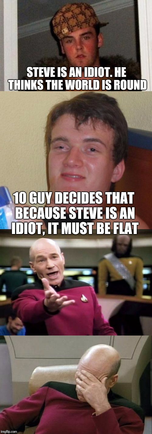 Who's the bigger idiot?  | STEVE IS AN IDIOT. HE THINKS THE WORLD IS ROUND; 10 GUY DECIDES THAT BECAUSE STEVE IS AN IDIOT, IT MUST BE FLAT | image tagged in scumbag steve,10 guy,captain picard facepalm,picard wtf | made w/ Imgflip meme maker