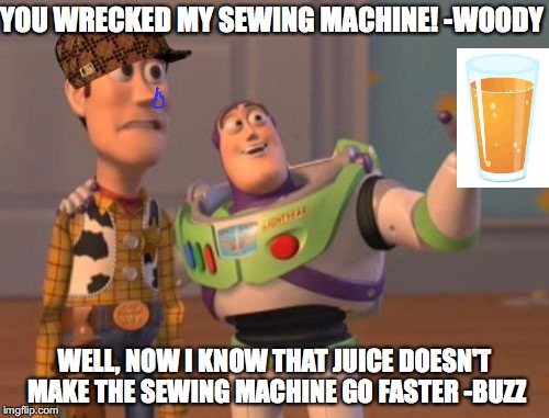 X, X Everywhere Meme | YOU WRECKED MY SEWING MACHINE! -WOODY; WELL, NOW I KNOW THAT JUICE DOESN'T MAKE THE SEWING MACHINE GO FASTER -BUZZ | image tagged in memes,x x everywhere,scumbag | made w/ Imgflip meme maker