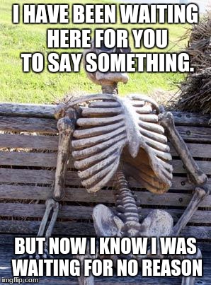 Waiting Skeleton Meme | I HAVE BEEN WAITING HERE FOR YOU TO SAY SOMETHING. BUT NOW I KNOW I WAS WAITING FOR NO REASON | image tagged in memes,waiting skeleton | made w/ Imgflip meme maker