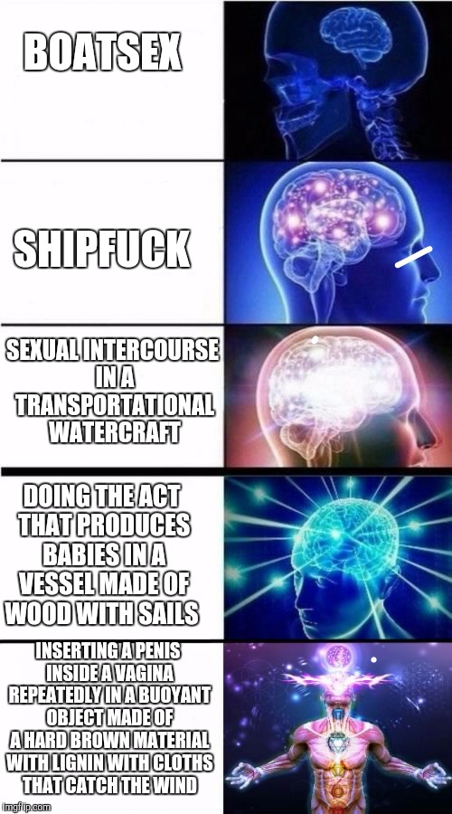 Expanding brain | BOATSEX; SHIPFUCK; SEXUAL INTERCOURSE IN A TRANSPORTATIONAL WATERCRAFT; DOING THE ACT THAT PRODUCES BABIES IN A VESSEL MADE OF WOOD WITH SAILS; INSERTING A PENIS INSIDE A VAGINA REPEATEDLY IN A BUOYANT OBJECT MADE OF A HARD BROWN MATERIAL WITH LIGNIN WITH CLOTHS THAT CATCH THE WIND | image tagged in expanding brain | made w/ Imgflip meme maker