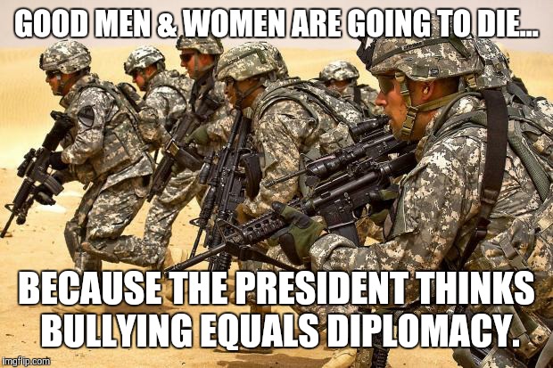 Bully Power | GOOD MEN & WOMEN ARE GOING TO DIE... BECAUSE THE PRESIDENT THINKS BULLYING EQUALS DIPLOMACY. | image tagged in military,donald trump,melania trump,politics | made w/ Imgflip meme maker